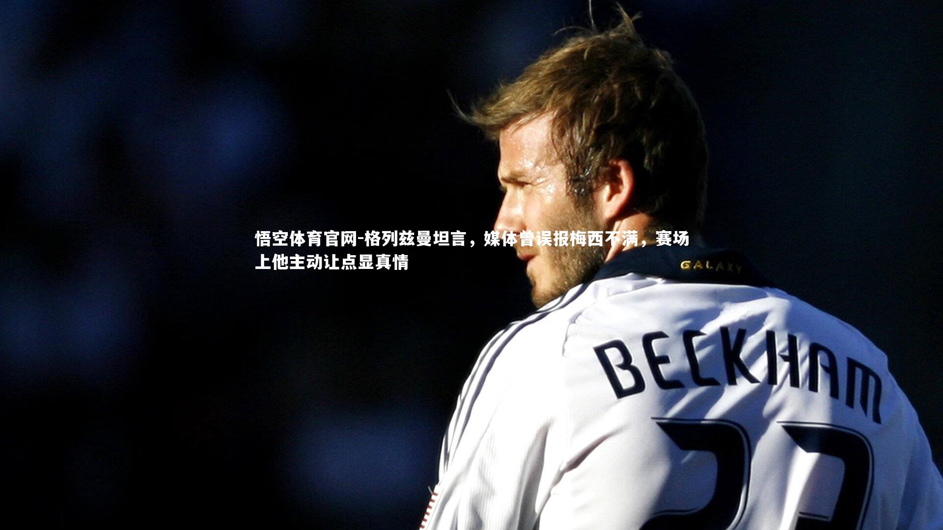 格列兹曼坦言，媒体曾误报梅西不满，赛场上他主动让点显真情